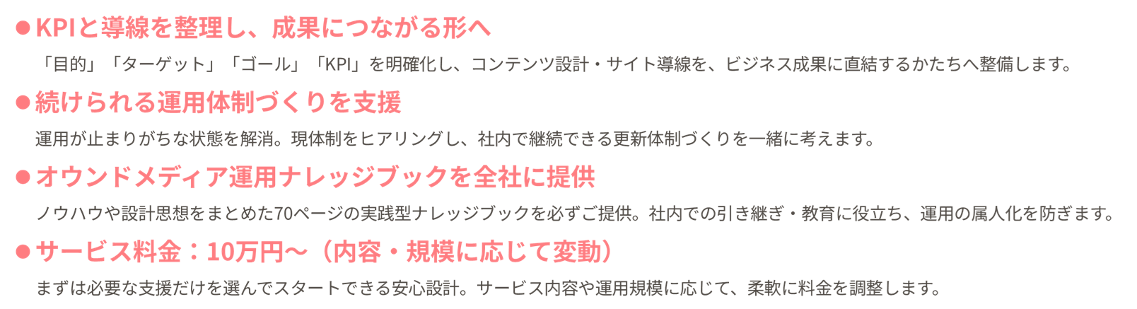「KPIと導線を整理し、成果につながる形へ」「目的」「ターゲット」「ゴール」「KPI」を明確化し、コンテンツ設計・サイト導線を、ビジネス成果に直結するかたちへ整備します。「続けられる運用体制づくりを支援」運用が止まりがちな状態を解消。現体制をヒアリングし、社内で継続できる更新体制づくりを一緒に考えます。「オウンドメディア運用ナレッジブックを全社に提供」ノウハウや設計思想をまとめた70ページの実践型ナレッジブックを必ずご提供。社内での引き継ぎ・教育に役立ち、運用の属人化を防ぎます。「サービス料金：10万円〜（内容・規模に応じて変動）」まずは必要な支援だけを選んでスタートできる安心設計。サービス内容や運用規模に応じて、柔軟に料金を調整します。
