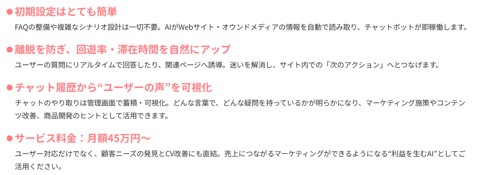 「初期設定はとても簡単」FAQの整備や複雑なシナリオ設計は一切不要。AIがWebサイト・オウンドメディアの情報を自動で読み取り、チャットボットが即稼働します。「離脱を防ぎ、回遊率・滞在時間を自然にアップ」ユーザーの質問にリアルタイムで回答したり、関連ページへ誘導。迷いを解消し、サイト内での「次のアクション」へとつなげます。「チャット履歴から“ユーザーの声”を可視化」チャットのやり取りは管理画面で蓄積・可視化。どんな言葉で、どんな疑問を持っているかが明らかになり、マーケティング施策やコンテンツ改善、商品開発のヒントとして活用できます。「サービス料金：月額45万円〜」ユーザー対応だけでなく、顧客ニーズの発見とCV改善にも直結。売上につながるマーケティングができるようになる“利益を生むAI”としてご活用ください。
